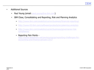 © 2012 IBM CorporationSeptember 9,
2014
• Additional Sources
• Paul Young (email: paul.young@ca.ibm.com)
• IBM Close, Consolidating and Reporting, Risk and Planning Analytics
• http://www.ibm.com/analytics/us/en/business/financial-reporting/
• http://www-03.ibm.com/software/products/en/planning-analytics
• http://www.ibm.com/analytics/us/en/business/governance-risk-
compliance/
• Reporting Pain Points -
http://www.slideshare.net/paulyoungcga/reporting-challenges-for-
accounting-and-finance-january-2017
 
