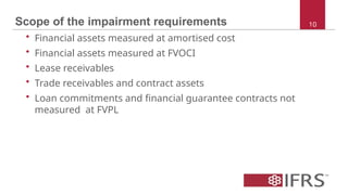 Scope of the impairment requirements
• Financial assets measured at amortised cost
• Financial assets measured at FVOCI
• Lease receivables
• Trade receivables and contract assets
• Loan commitments and financial guarantee contracts not
measured at FVPL
10
 