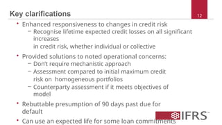 Key clarifications
• Enhanced responsiveness to changes in credit risk
– Recognise lifetime expected credit losses on all significant
increases
in credit risk, whether individual or collective
• Provided solutions to noted operational concerns:
– Don’t require mechanistic approach
– Assessment compared to initial maximum credit
risk on homogeneous portfolios
– Counterparty assessment if it meets objectives of
model
• Rebuttable presumption of 90 days past due for
default
• Can use an expected life for some loan commitments
12
 