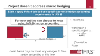 Project doesn’t address macro hedging 16
Even if apply IFRS 9 can still use specific portfolio hedge accounting
requirements in IAS 39
For now entities can choose to keep • The IASB is
using IAS 39 hedge accounting
simultaneously
working on a
specific project to
IAS 39 IFRS 9 consider
hedge Accounting hedge accounting for accountingpolicy
choice
accounting macro hedges
(Discussion
Paper
Some banks may not make any changes to their published)
hedge accounting at this time
 