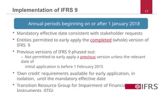 Implementation of IFRS 9 17
Annual periods beginning on or after 1 January 2018
• Mandatory effective date consistent with stakeholder requests
• Entities permitted to early apply the completed (whole) version of
IFRS 9
• Previous versions of IFRS 9 phased out:
– Not permitted to early apply a previous version unless the relevant
date of
initial application is before 1 February 2015
• ‘Own credit’ requirements available for early application, in
isolation, until the mandatory effective date
• Transition Resource Group for Impairment of Financial
 