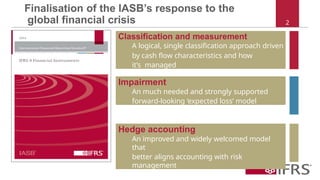 Classification and measurement
A logical, single classification approach driven
by cash flow characteristics and how
it’s managed
Finalisation of the IASB’s response to the
global financial crisis 2
Impairment
An much needed and strongly supported
forward-looking ‘expected loss’ model
Hedge accounting
An improved and widely welcomed model
that
better aligns accounting with risk
management
 