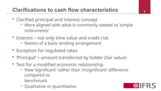 • Clarified principal and interest concept
– More aligned with what is commonly viewed as ‘simple
instruments’
• Interest – not only time value and credit risk
– Notion of a basic lending arrangement
• Exception for regulated rates
• ‘Principal’ = amount transferred by holder (fair value)
• Test for a modified economic relationship
– Now ‘significant’ rather than ‘insignificant’ difference
compared to
benchmark
– Qualitative or quantitative
Clarifications to cash flow characteristics 6
 