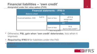 7
Financial liabilities – ‘own credit’
designated under fair value option (FVO)
Financial statements – IFRS 9
Balance sheet P&L
Financial liabilities –FVO
Full FV
Gain or loss
all FV ∆
except own
credit
OCI
Gain or loss
FV ∆
due to ‘own credit’*
* Not recycled
• Otherwise, P&L gain when ‘own credit’ deteriorates, loss when it
improves
• Required by IFRS 9 for liabilities under the FVO
• IFRS 9 allows the ‘own credit’ requirements to be early applied in
isolation
Treatment of financial liabilities is carried forward from IAS 39
essentially unchanged
 