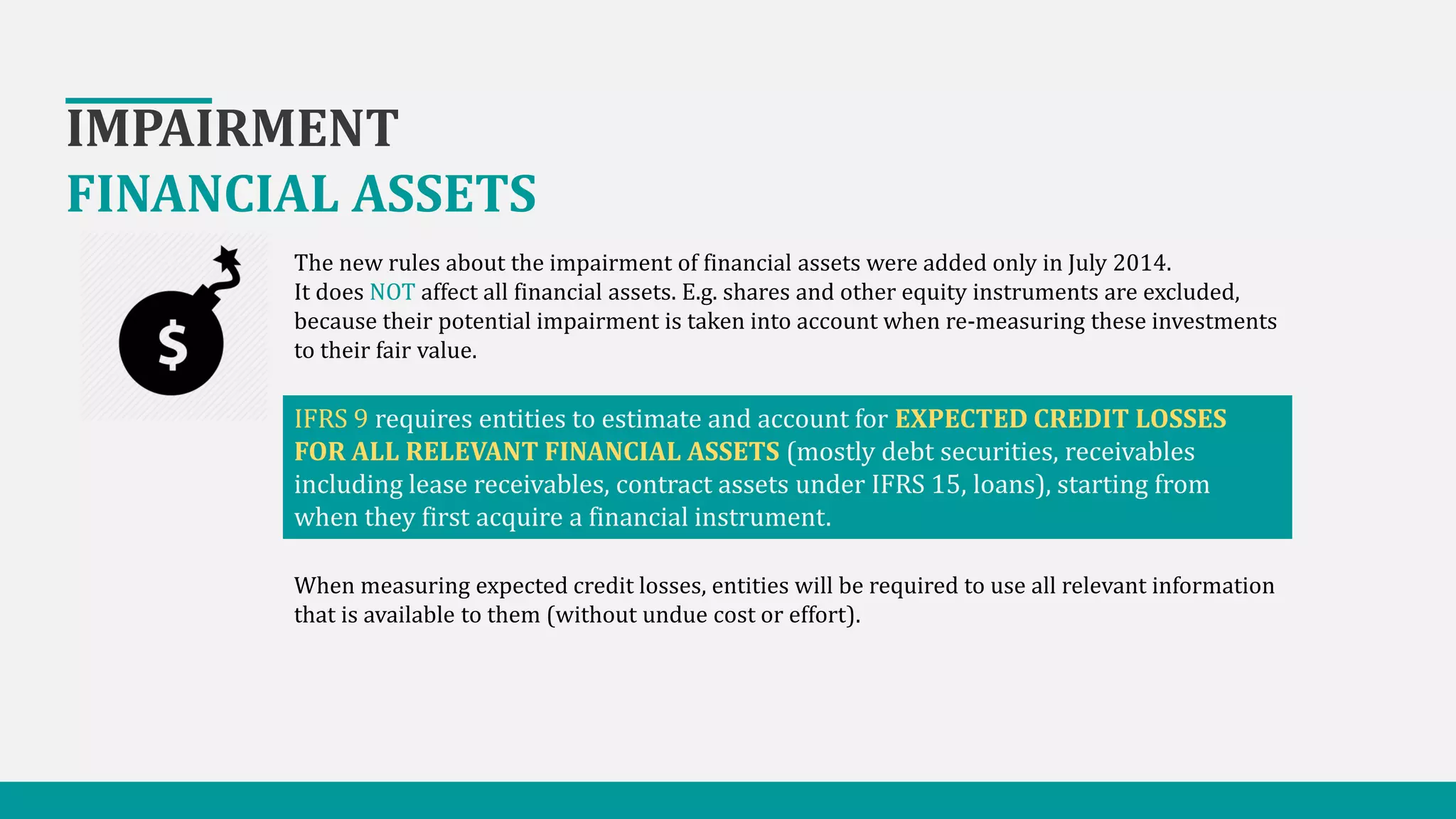 IMPAIRMENT
FINANCIAL ASSETS
The new rules about the impairment of financial assets were added only in July 2014.
It does NOT affect all financial assets. E.g. shares and other equity instruments are excluded,
because their potential impairment is taken into account when re-measuring these investments
to their fair value.
IFRS 9 requires entities to estimate and account for EXPECTED CREDIT LOSSES
FOR ALL RELEVANT FINANCIAL ASSETS (mostly debt securities, receivables
including lease receivables, contract assets under IFRS 15, loans), starting from
when they first acquire a financial instrument.
When measuring expected credit losses, entities will be required to use all relevant information
that is available to them (without undue cost or effort).
 