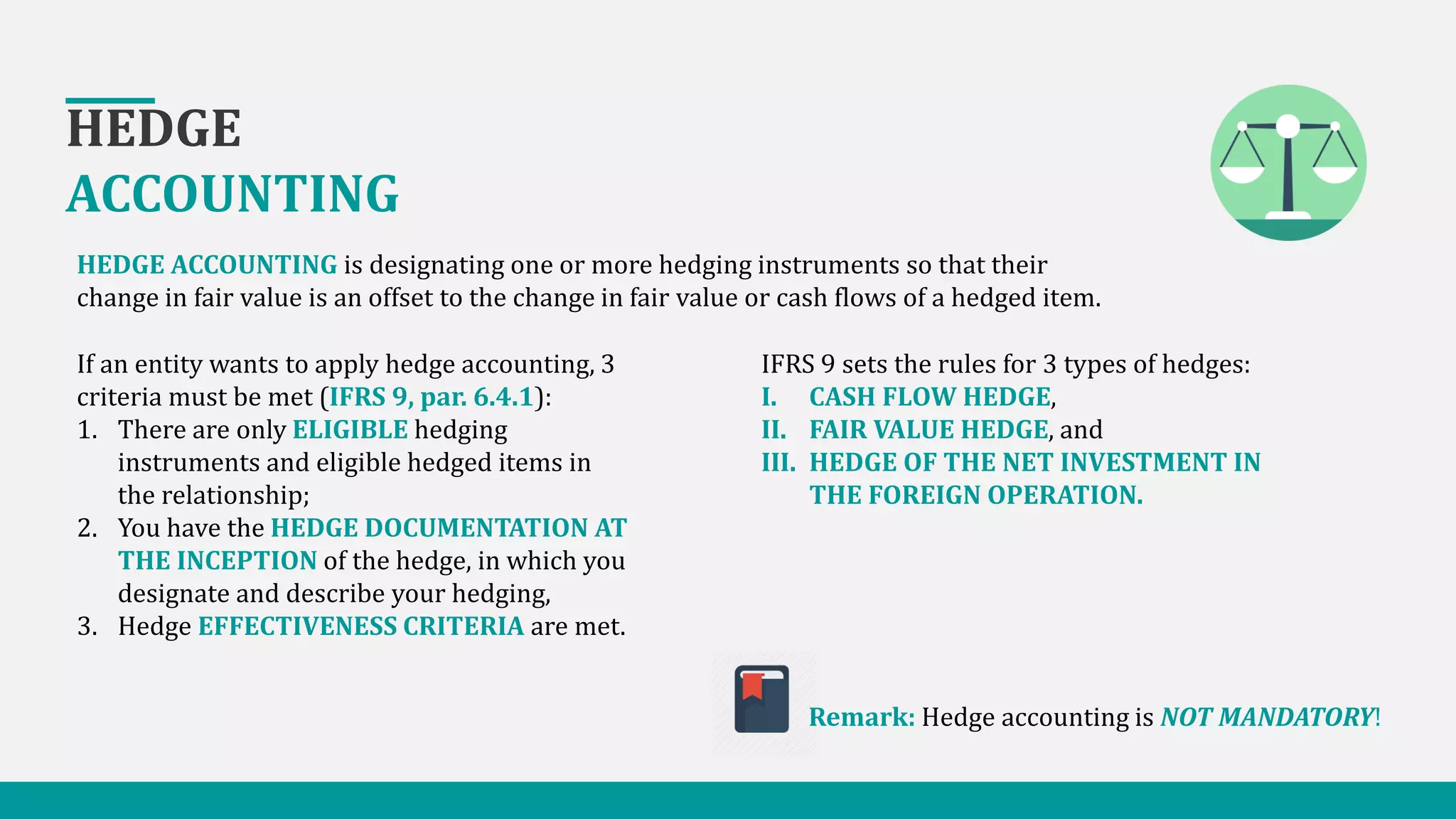 HEDGE
ACCOUNTING
HEDGE ACCOUNTING is designating one or more hedging instruments so that their
change in fair value is an offset to the change in fair value or cash flows of a hedged item.
If an entity wants to apply hedge accounting, 3
criteria must be met (IFRS 9, par. 6.4.1):
1. There are only ELIGIBLE hedging
instruments and eligible hedged items in
the relationship;
2. You have the HEDGE DOCUMENTATION AT
THE INCEPTION of the hedge, in which you
designate and describe your hedging,
3. Hedge EFFECTIVENESS CRITERIA are met.
IFRS 9 sets the rules for 3 types of hedges:
I. CASH FLOW HEDGE,
II. FAIR VALUE HEDGE, and
III. HEDGE OF THE NET INVESTMENT IN
THE FOREIGN OPERATION.
Remark: Hedge accounting is NOT MANDATORY!
 
