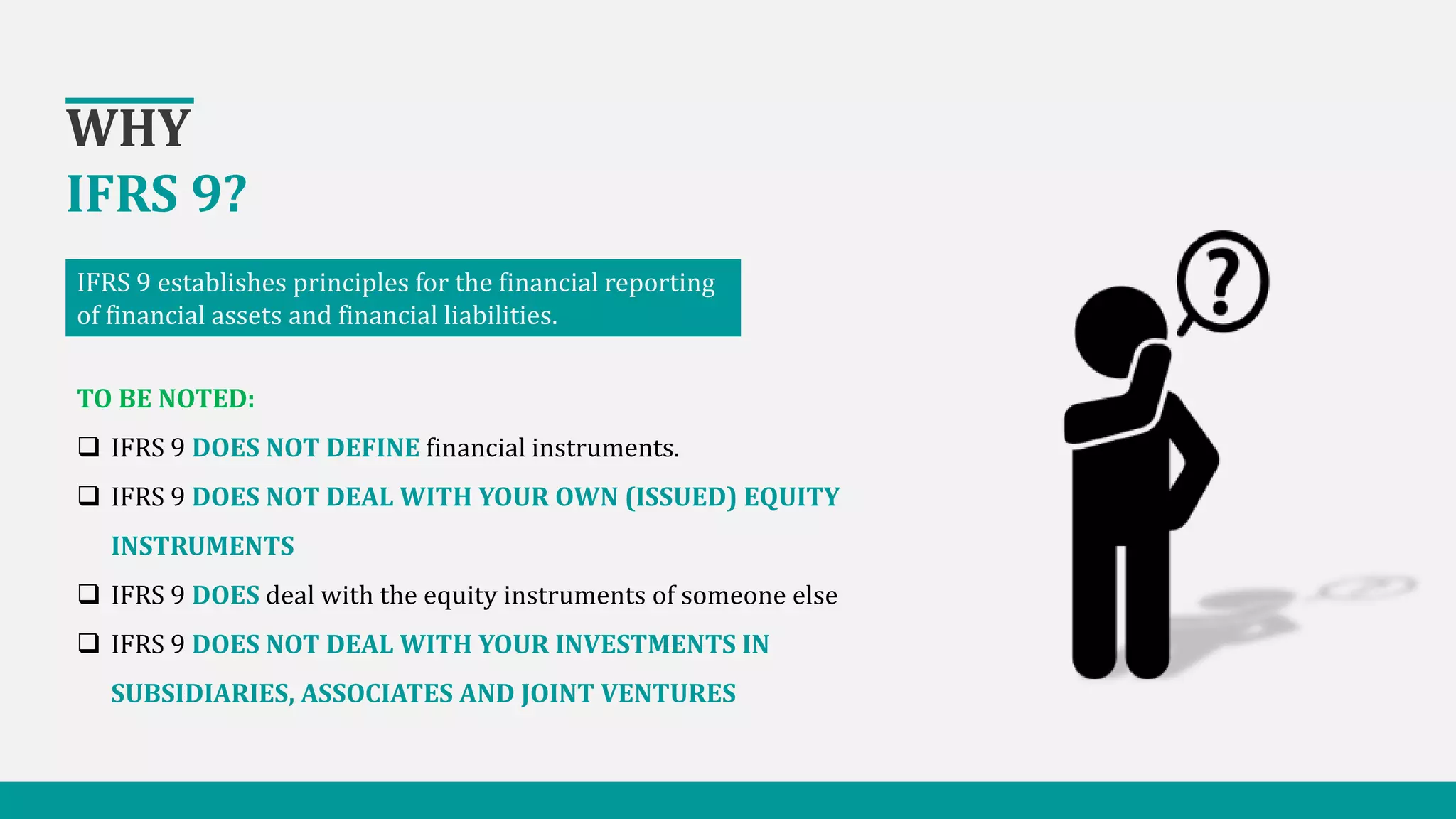 WHY
IFRS 9?
IFRS 9 establishes principles for the financial reporting
of financial assets and financial liabilities.
TO BE NOTED:
 IFRS 9 DOES NOT DEFINE financial instruments.
 IFRS 9 DOES NOT DEAL WITH YOUR OWN (ISSUED) EQUITY
INSTRUMENTS
 IFRS 9 DOES deal with the equity instruments of someone else
 IFRS 9 DOES NOT DEAL WITH YOUR INVESTMENTS IN
SUBSIDIARIES, ASSOCIATES AND JOINT VENTURES
 
