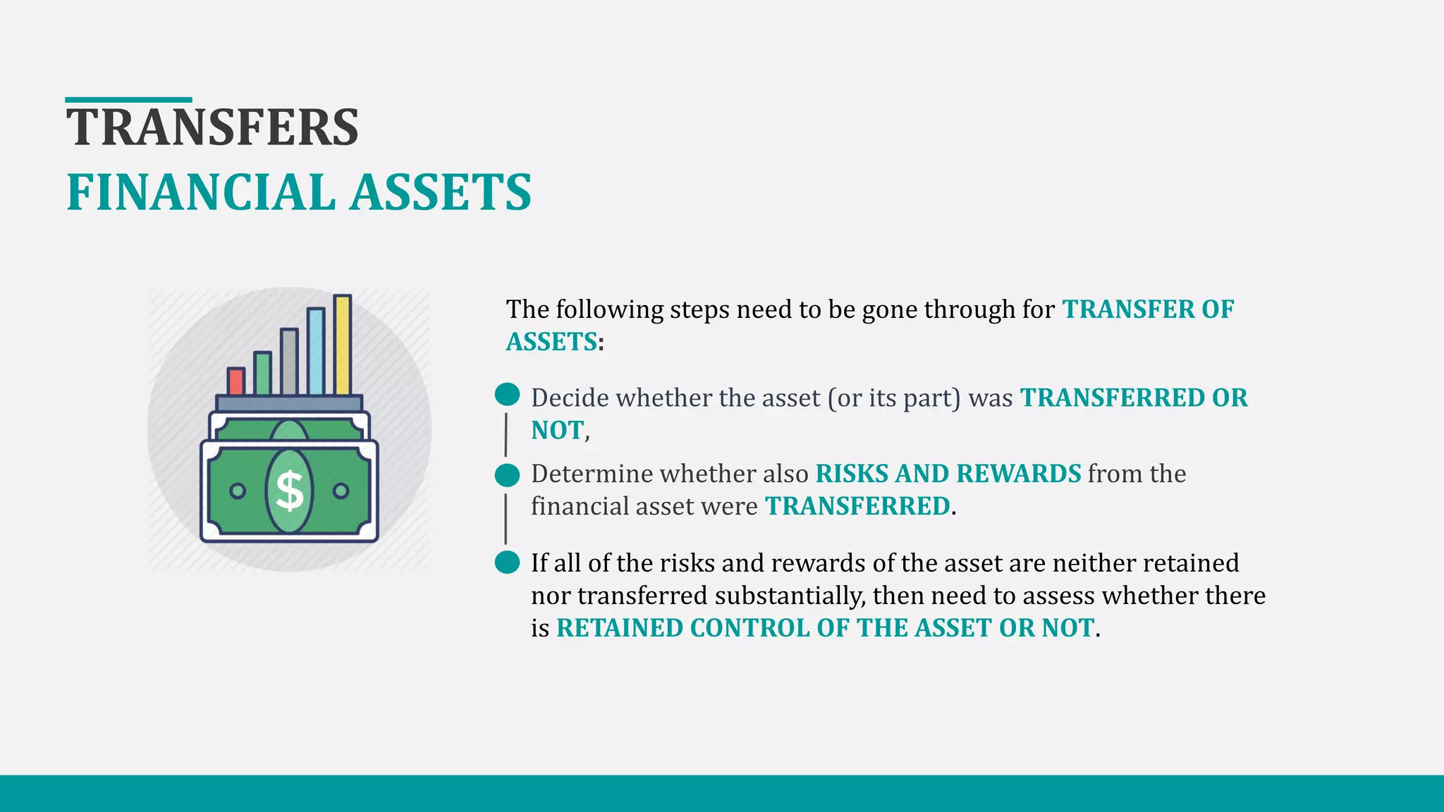 TRANSFERS
FINANCIAL ASSETS
Decide whether the asset (or its part) was TRANSFERRED OR
NOT,
Determine whether also RISKS AND REWARDS from the
financial asset were TRANSFERRED.
If all of the risks and rewards of the asset are neither retained
nor transferred substantially, then need to assess whether there
is RETAINED CONTROL OF THE ASSET OR NOT.
The following steps need to be gone through for TRANSFER OF
ASSETS:
 