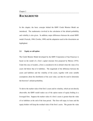 7
Chapter 2
BACKGROUND
In this chapter, the basic concepts behind the KMV Credit Monitor Model are
introduced. The mathematics involved in the calculation of the default probability
and volatility is also given. In addition, major differences between the actual KMV
model (Vasicek, 1984; Crosbie, 1999) and the adaptation used in this dissertation are
highlighted.
2.1 Equity as call option
The Credit Monitor Model developed by the KMV Corporation of San Francisco is
based on the model of a firm’s capital structure first proposed by Merton (1974).
Under this class of models, a firm is considered to be in default when the value of its
assets fall below that of it liabilities. The magnitude of the difference between the
assets and liabilities and the volatility of the assets, together with some suitable
assumptions about the distribution of the asset value, can then be used to determine
the borrower’s default probability.
To derive the market value of the firm’s assets and its volatility, which are not directly
observable, the KMV model makes use of the option nature of equity holding in a
leveraged firm. Suppose the market value of a firm’s assets is greater than the value
of its liabilities at the end of the loan period. The firm will repay its loans and the
equity holders will keep the residual value of the firm’s assets. The greater the value
 