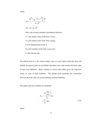 10
where
T
Tr
X
V
d
A
AA
σ
σ






++





=
2
ln
1
Tdd Aσ−= 12
N(•) is the normal cumulative distribution function,
VA is the market value of the firm’s assets,
VE is the market value of the firm’s equity,
X is the default point at time T,
σA is the volatility of the firm’s asset, and
r is the risk free rate.
The default point X is the critical market value of assets below which the firm will
default. In general, firms do not default when their asset value reaches the book value
of their total liabilities. Many continue to service their debts given the long-term
nature of some of their liabilities. The default point generally lies somewhere
between the book value of current liabilities and total liabilities.
The equity and asset volatility are related by
A
E
A
A
E
A
E
A
E
V
V
V
V
V
V
σ
σσ
∆=






∂
∂
=
(2.2)
where
 