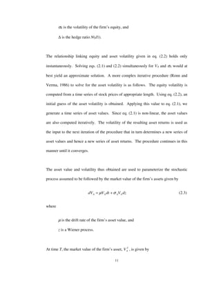 11
σE is the volatility of the firm’s equity, and
∆ is the hedge ratio N(d1).
The relationship linking equity and asset volatility given in eq. (2.2) holds only
instantaneously. Solving eqs. (2.1) and (2.2) simultaneously for VA and σA would at
best yield an approximate solution. A more complex iterative procedure (Ronn and
Verma, 1986) to solve for the asset volatility is as follows. The equity volatility is
computed from a time series of stock prices of appropriate length. Using eq. (2.2), an
initial guess of the asset volatility is obtained. Applying this value to eq. (2.1), we
generate a time series of asset values. Since eq. (2.1) is non-linear, the asset values
are also computed iteratively. The volatility of the resulting asset returns is used as
the input to the next iteration of the procedure that in turn determines a new series of
asset values and hence a new series of asset returns. The procedure continues in this
manner until it converges.
The asset value and volatility thus obtained are used to parameterize the stochastic
process assumed to be followed by the market value of the firm’s assets given by
dzVdtVdV AAAA σµ += (2.3)
where
µ is the drift rate of the firm’s asset value, and
z is a Wiener process.
At time T, the market value of the firm’s asset, T
AV , is given by
 