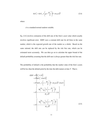 12
TTVV A
A
A
T
A εσ
σ
µ +







−+=
2
lnln
2
(2.4)
where
ε is a standard normal random variable.
Eq. (2.4) involves estimation of the drift rate of the firm’s asset value which usually
involves significant error. KMV uses a constant drift rate for all firms in the same
market, which is the expected growth rate of the market as a whole. Based on the
same rational, the drift rate can be replaced by the risk free rate, which can be
estimated more accurately. We can then go on to calculate the upper bound of the
default probability assuming that the drift rate is always greater than the risk free rate.
The probability of default is the probability that the market value of the firm’s assets
will be less than the default point by the time the debt mature at time T. That is
[ ]
[ ]






















−+





−=














≥








−+





−=








≤+








−+=
≤=
≤=
T
Tr
X
V
N
T
Tr
X
V
P
XTTrVP
XVP
XVPEDF
A
AA
A
AA
A
A
A
T
A
T
A
σ
σ
ε
σ
σ
εσ
σ
2
ln
2
ln
ln
2
ln
lnln
2
2
2
(2.5)
 