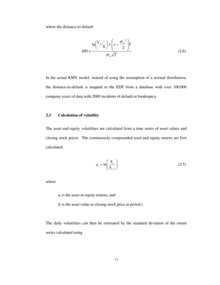 13
where the distance-to-default
T
Tr
X
V
DD
A
AA
σ
σ








−+





=
2
ln
2
(2.6)
In the actual KMV model, instead of using the assumption of a normal distribution,
the distance-to-default is mapped to the EDF from a database with over 100,000
company-years of data with 2000 incidents of default or bankruptcy.
2.3 Calculation of volatility
The asset and equity volatilities are calculated from a time series of asset values and
closing stock prices. The continuously compounded asset and equity returns are first
calculated.






=
−1
ln
i
i
i
S
S
u (2.7)
where
ui is the asset or equity returns, and
Si is the asset value or closing stock price at period i.
The daily volatilities can then be estimated by the standard deviation of the return
series calculated using
 