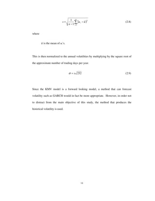 14
( )∑=
−
−
=
n
i
i uu
n
s
1
2
1
1
(2.8)
where
u is the mean of ui’s.
This is then normalized to the annual volatilities by multiplying by the square root of
the approximate number of trading days per year.
252s=σ (2.9)
Since the KMV model is a forward looking model, a method that can forecast
volatility such as GARCH would in fact be more appropriate. However, in order not
to distract from the main objective of this study, the method that produces the
historical volatility is used.
 