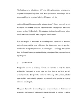 18
The final input in the calculation of EDF is the risk free interest rate. In this case, the
Singapore overnight lending rate is used. Weekly averages of the overnight rate are
downloaded from the Monetary Authority of Singapore web site.
Additional financial data are needed to calculate Altman’s Z-score which will be used
to compare with the EDF calculated. These include the working capital, total assets,
retained earnings, EBIT and sales. These data are similarly obtained from the balance
sheets and income statements in the companies’ annual reports.
With the exception of the number of outstanding shares, information in the annual
reports become available to the public only after their release, which is typically 3
months after the reporting date or end of financial year. Accordingly, data obtained
from the financial statements are dated by the release date of the reports and not the
reporting date.
3.3 Data treatment
Interpolation of data is necessary because it is desirable to study the default
probabilities from month to month while data from financial statements are only
available annually. Except for the number of outstanding ordinary shares, all other
data obtained from financial statements are assumed to be constant between the
release of annual reports.
Changes in the number of outstanding shares are commonly due to the issuance of
new shares, the issuance of bonus shares and the conversion of warrants. When the
 