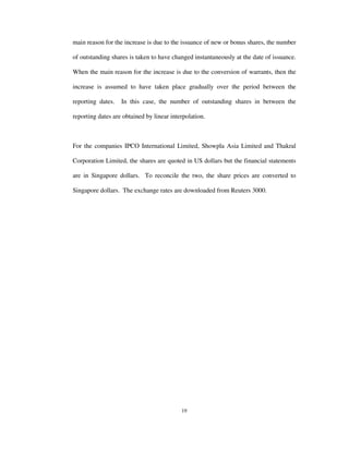 19
main reason for the increase is due to the issuance of new or bonus shares, the number
of outstanding shares is taken to have changed instantaneously at the date of issuance.
When the main reason for the increase is due to the conversion of warrants, then the
increase is assumed to have taken place gradually over the period between the
reporting dates. In this case, the number of outstanding shares in between the
reporting dates are obtained by linear interpolation.
For the companies IPCO International Limited, Showpla Asia Limited and Thakral
Corporation Limited, the shares are quoted in US dollars but the financial statements
are in Singapore dollars. To reconcile the two, the share prices are converted to
Singapore dollars. The exchange rates are downloaded from Reuters 3000.
 