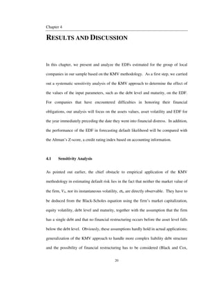 20
Chapter 4
RESULTS AND DISCUSSION
In this chapter, we present and analyze the EDFs estimated for the group of local
companies in our sample based on the KMV methodology. As a first step, we carried
out a systematic sensitivity analysis of the KMV approach to determine the effect of
the values of the input parameters, such as the debt level and maturity, on the EDF.
For companies that have encountered difficulties in honoring their financial
obligations, our analysis will focus on the assets values, asset volatility and EDF for
the year immediately preceding the date they went into financial distress. In addition,
the performance of the EDF in forecasting default likelihood will be compared with
the Altman’s Z-score, a credit rating index based on accounting information.
4.1 Sensitivity Analysis
As pointed out earlier, the chief obstacle to empirical application of the KMV
methodology in estimating default risk lies in the fact that neither the market value of
the firm, VA, nor its instantaneous volatility, σA, are directly observable. They have to
be deduced from the Black-Scholes equation using the firm’s market capitalization,
equity volatility, debt level and maturity, together with the assumption that the firm
has a single debt and that no financial restructuring occurs before the asset level falls
below the debt level. Obviously, these assumptions hardly hold in actual applications;
generalization of the KMV approach to handle more complex liability debt structure
and the possibility of financial restructuring has to be considered (Black and Cox,
 