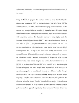 22
carried out to determine to what extent these parameters would affect the outcome of
the model.
Using the MATLAB program that has been written to invert the Black-Scholes
equation and compute the EDF, we generated monthly time-series of the EDF for
different values of f, T and ρ. The instantaneous equity volatilities required for this
purpose were computed using the preceding 90-day equity values. It is noted that the
EDFs computed do not differ significantly from those based on volatilities calculated
with longer time horizon. For illustrative purpose, we only display results for
Broadway Industrial Group Limited (BRWY), which went into financial distress in
June 1998. In figure 4.1, we plotted the EDF time series computed with T = 1 (i.e.
one year maturity for the effective debt), ρ = 1, and fraction of the long-term debt, f,
that ranges from 0 to 1 in steps of 0.2. These series of EDF plots illustrate what is
expected from the KMV methodology, namely an increase in the debt level increases
the likelihood of default. However, the magnitude of the variation in the EDF for
different f values is not uniform along the time horizon. In particular, for the case of
BRWY, for certain period of time, the EDF varies from 0.01 to 0.1 depending on the
fraction of long-term debt used. To put things in perspective, an EDF of 0.014 is
approximately equal to the annual default frequency of a BB rated bond in Moody’s
rating while an EDF of 0.1 is equivalent to a CCC bond in terms of annual default
frequency. For other periods of time, the variation is, however, not significant. We
also observed similar property for other companies in our sample. Nevertheless, we
notice that the choice of f, in all the cases that we have considered, does not affect the
performance of our approach in predicting the occurrence of financial distress in a
 