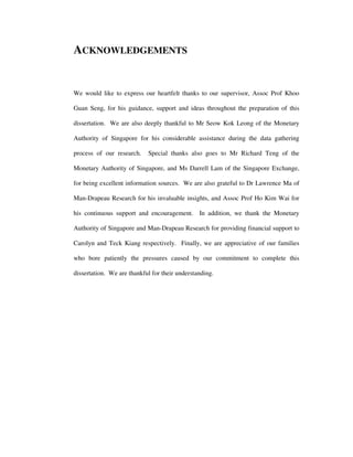 ACKNOWLEDGEMENTS
We would like to express our heartfelt thanks to our supervisor, Assoc Prof Khoo
Guan Seng, for his guidance, support and ideas throughout the preparation of this
dissertation. We are also deeply thankful to Mr Seow Kok Leong of the Monetary
Authority of Singapore for his considerable assistance during the data gathering
process of our research. Special thanks also goes to Mr Richard Teng of the
Monetary Authority of Singapore, and Ms Darrell Lam of the Singapore Exchange,
for being excellent information sources. We are also grateful to Dr Lawrence Ma of
Man-Drapeau Research for his invaluable insights, and Assoc Prof Ho Kim Wai for
his continuous support and encouragement. In addition, we thank the Monetary
Authority of Singapore and Man-Drapeau Research for providing financial support to
Carolyn and Teck Kiang respectively. Finally, we are appreciative of our families
who bore patiently the pressures caused by our commitment to complete this
dissertation. We are thankful for their understanding.
 