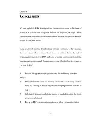 36
Chapter 5
CONCLUSIONS
We have applied the KMV default prediction framework to examine the likelihood of
default of a group of local companies listed on the Singapore Exchange. These
companies were selected based on information that they were in significant financial
distress at some point in time.
In the absence of historical default statistics on local companies, we have assumed
that asset returns follow a normal distribution. In addition, due to the lack of
proprietary information on the KMV model, we have made some modifications to the
input parameters of the model. Our approach uses the following four-step process to
calculate the EDF:
1. Estimate the appropriate input parameters for the model using sensitivity
analysis;
2. Deduce the market value and volatility of the firm’s assets using observed
value and volatility of the firm’s equity and the input parameters estimated in
step 1;
3. Calculate the distance-to-default, the number of standard deviations the firm is
away from default; and
4. Derive the EDF by assuming that asset returns follow a normal distribution.
 
