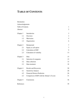 1
TABLE OF CONTENTS
Declaration
Acknowledgements
Table of Contents 1
Abstract 2
Chapter 1 Introduction 3
1.1 Overview 3
1.2 Motivation 5
1.3 Organization 6
Chapter 2 Background 7
2.1 Equity as call option 7
2.2 Calculation of EDF 9
2.3 Calculation of volatility 13
Chapter 3 Data 15
3.1 Selection of companies 15
3.2 Data collection 15
3.3 Data treatment 18
Chapter 4 Results and Discussion 20
4.1 Sensitivity Analysis 20
4.2 Financial Distress Prediction 26
4.3 Comparison of EDF with the Altman’s Z-score 31
Chapter 5 Conclusions 36
References 39
 