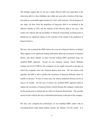 37
Our findings suggest that we can use a single effective debt level equivalent to the
short-term debt (i.e. those liabilities due within one year) plus a fraction of the long-
term debt as a reasonable approximation of a firm’s debt structure. For the purpose of
our study, we have fixed the proportion of long-term debt to be included in the
effective liability as 20%, and the maturity of the effective debt as one year. Our
results also indicate that the possibility of financial restructuring occurring prior to
default has no significant impact on the outcome of the model in the prediction of
financial distress.
We have also examined the EDFs before the event of a financial distress or default.
There appears to be significant leading information about the occurrence of financial
distress and about defaults in these forward looking EDFs generated using our
modified KMV approach. Except for one company, namely, Amcol Holdings
Limited, the level of EDF for the companies in our sample increased as the date on
which the companies went into financial distress drew near. We also observe that
typically, the EDF is able to predict the occurrence of financial difficulty about six
months in advance. In fact, in some cases, the distress prediction horizon can be as
long as 18 months. For the case of Amcol, our modified KMV approach failed to
capture the occurrence of financial distress chiefly because the company’s share price
for the period prior to default did not reflect its financial deterioration. One possible
reason for this could be the lack of information disclosure on the part of the company.
We have also compared the performance of our modified KMV model with an
accounting-based credit rating method, namely, the Altman’s Z-score model. It is
 