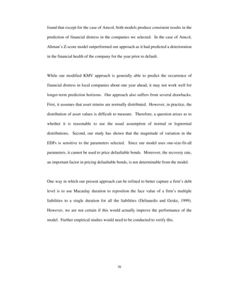 38
found that except for the case of Amcol, both models produce consistent results in the
prediction of financial distress in the companies we selected. In the case of Amcol,
Altman’s Z-score model outperformed our approach as it had predicted a deterioration
in the financial health of the company for the year prior to default.
While our modified KMV approach is generally able to predict the occurrence of
financial distress in local companies about one year ahead, it may not work well for
longer-term prediction horizons. Our approach also suffers from several drawbacks.
First, it assumes that asset returns are normally distributed. However, in practice, the
distribution of asset values is difficult to measure. Therefore, a question arises as to
whether it is reasonable to use the usual assumption of normal or lognormal
distributions. Second, our study has shown that the magnitude of variation in the
EDFs is sensitive to the parameters selected. Since our model uses one-size-fit-all
parameters, it cannot be used to price defaultable bonds. Moreover, the recovery rate,
an important factor in pricing defaultable bonds, is not determinable from the model.
One way in which our present approach can be refined to better capture a firm’s debt
level is to use Macaulay duration to reposition the face value of a firm’s multiple
liabilities to a single duration for all the liabilities (Delianedis and Geske, 1999).
However, we are not certain if this would actually improve the performance of the
model. Further empirical studies would need to be conducted to verify this.
 