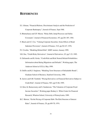 39
REFERENCES
E.I. Altman, “Financial Rations, Discriminant Analysis and the Prediction of
Corporate Bankruptcy”, Journal of Finance, Sept 1968.
S. Bhattacharya and S.P. Mason, “Risky Debt, Jump Processes and Safety
Covenants”, Journal of Financial Economics, 9/3, pp.281-307, 1981.
F. Black and J.C. Cox, “Valuing Corporate Securities: Some Effects of Bond
Indenture Provisions”, Journal of Finance, 31/2, pp.361-67, 1976.
P.J. Crosbie, “Modeling Default Risk”, KMV memeo, January 1999.
S.R. Das, “Credit Risky Derivatives”, Journal of Derivatives, 2/3, pp.7-23, 1995.
G. Delianedis and R. Geske, “Credit Risk and Risk Neutral Default Probabilities:
Information about Rating Migrations and Defaults”, Working paper, The
Anderson School at UCLA, May 1999.
D. Duffie and K.J. Singleton, “Modeling Term Structures of Defaultable Bonds”,
Graduate School of Business, Stanford University, 1996.
R. Jarrow and S.M. Turnbull, “Pricing Derivatives on Financial Derivatives Subject to
Credit Risk”, Journal of Finance, 50/1, pp.53-86, 1995.
I.J. Kim, K. Ramaswamy and S. Sundaresan, “The Valuation of Corporate Fixed
Income Securities”, Working paper Rodney L. White Center for Financial
Research, Wharton School, University of Pennsylvania, 1989.
R.C. Merton, “On the Pricing of Corporate Debt: The Risk Structure of Interest
Rates”, Journal of Finance, 29, pp.449-70, 1974.
 