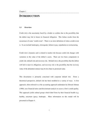 3
Chapter 1
INTRODUCTION
1.1 Overview
Credit risk is the uncertainty faced by a lender or creditor due to the possibility that
the debtor may fail to honor its financial obligation. This failure results from the
occurrence of some “credit event”. There is no strict definition of what a credit event
is. It can include bankruptcy, downgrade, failure to pay, repudiation or restructuring.
Credit risk is dynamic and is related to market risk because credit risk changes with
variations in the value of the debtor’s assets. There are two basic components in
credit risk: default risk and recovery risk. Default risk is the possibility that the debtor
will fail to meet its obligations, and recovery risk is the possibility that the recovery
value of the defaulted contract may be less than its promised value.
This dissertation is primarily concerned with corporate default risk. From a
theoretical perspective, default risk has been modeled in a variety of ways. A first
approach, often referred to as the accounting approach undertaken by Edward Altman
(1968), uses financial ratios and discriminant analysis to assess a firm’s credit quality.
This approach yields ordinal groups which label firms by their financial health (e.g.
healthy, uncertain (grey), bankrupt). More information on this model will be
presented in Chapter 4.
 