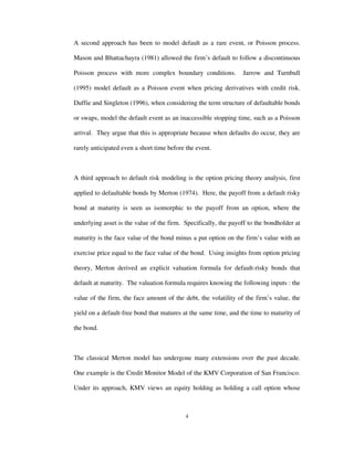 4
A second approach has been to model default as a rare event, or Poisson process.
Mason and Bhattachayra (1981) allowed the firm’s default to follow a discontinuous
Poisson process with more complex boundary conditions. Jarrow and Turnbull
(1995) model default as a Poisson event when pricing derivatives with credit risk.
Duffie and Singleton (1996), when considering the term structure of defaultable bonds
or swaps, model the default event as an inaccessible stopping time, such as a Poisson
arrival. They argue that this is appropriate because when defaults do occur, they are
rarely anticipated even a short time before the event.
A third approach to default risk modeling is the option pricing theory analysis, first
applied to defaultable bonds by Merton (1974). Here, the payoff from a default risky
bond at maturity is seen as isomorphic to the payoff from an option, where the
underlying asset is the value of the firm. Specifically, the payoff to the bondholder at
maturity is the face value of the bond minus a put option on the firm’s value with an
exercise price equal to the face value of the bond. Using insights from option pricing
theory, Merton derived an explicit valuation formula for default-risky bonds that
default at maturity. The valuation formula requires knowing the following inputs : the
value of the firm, the face amount of the debt, the volatility of the firm’s value, the
yield on a default-free bond that matures at the same time, and the time to maturity of
the bond.
The classical Merton model has undergone many extensions over the past decade.
One example is the Credit Monitor Model of the KMV Corporation of San Francisco.
Under its approach, KMV views an equity holding as holding a call option whose
 