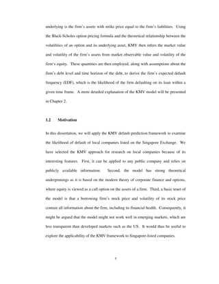 5
underlying is the firm’s assets with strike price equal to the firm’s liabilities. Using
the Black-Scholes option pricing formula and the theoretical relationship between the
volatilities of an option and its underlying asset, KMV then infers the market value
and volatility of the firm’s assets from market observable value and volatility of the
firm’s equity. These quantities are then employed, along with assumptions about the
firm’s debt level and time horizon of the debt, to derive the firm’s expected default
frequency (EDF), which is the likelihood of the firm defaulting on its loan within a
given time frame. A more detailed explanation of the KMV model will be presented
in Chapter 2.
1.2 Motivation
In this dissertation, we will apply the KMV default prediction framework to examine
the likelihood of default of local companies listed on the Singapore Exchange. We
have selected the KMV approach for research on local companies because of its
interesting features. First, it can be applied to any public company and relies on
publicly available information. Second, the model has strong theoretical
underpinnings as it is based on the modern theory of corporate finance and options,
where equity is viewed as a call option on the assets of a firm. Third, a basic tenet of
the model is that a borrowing firm’s stock price and volatility of its stock price
contain all information about the firm, including its financial health. Consequently, it
might be argued that the model might not work well in emerging markets, which are
less transparent than developed markets such as the US. It would thus be useful to
explore the applicability of the KMV framework to Singapore-listed companies.
 