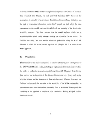 6
However, unlike the KMV model which generates empirical EDFs based on historical
data of actual firm defaults, we shall construct theoretical EDFs based on the
assumption of normality of asset returns. In addition, because of data limitations and
the lack of proprietary information on the KMV model, we shall select the input
parameters for the model (such as the debt level and maturity of the debt) using
sensitivity analysis. We then compare how the model performs relative to an
accounting-based credit rating method, namely, the Altman’s Z-score model. To
facilitate our study, we have written numerical procedures using the MATLAB
software to invert the Black-Scholes equation and compute the EDF based on the
KMV approach.
1.3 Organization
The remainder of this thesis is organized as follows: Chapter 2 gives a background of
the KMV Credit Monitor Model, including an explanation of the mathematics behind
the model as well as the assumptions underlying the model. Chapter 3 describes our
data sources and a discussion of the data used in our analysis. Issues such as the
selection criteria and the treatment of data are discussed. Chapter 4 presents our
findings, paying particular attention to the sensitivity of the KMV methodology to
parameters related to the value of the borrowing firm, as well as the default prediction
capability of the approach in respect of local companies. Finally, Chapter 5 offers
some conclusions.
 