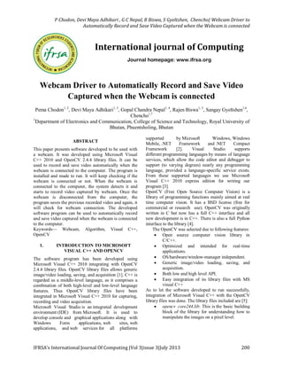 P Chodon, Devi Maya Adhikari , G C Nepal, R Biswa, S Gyeltshen, Chencho| Webcam Driver to
Automatically Record and Save Video Captured when the Webcam is connected
IFRSA’s International Journal Of Computing |Vol 3|issue 3|July 2013 200
Webcam Driver to Automatically Record and Save Video
Captured when the Webcam is connected
Pema Chodon1, 2
, Devi Maya Adhikari1, 3
, Gopal Chandra Nepal1, 4
, Rajen Biswa1, 5
, Sangay Gyeltshen1,6
,
Chencho1,7
1
Department of Electronics and Communication, College of Science and Technology, Royal University of
Bhutan, Phuentsholing, Bhutan
ABSTRACT
This paper presents software developed to be used with
a webcam. It was developed using Microsoft Visual
C++ 2010 and OpenCV 2.4.4 library files. It can be
used to record and save video automatically when the
webcam is connected to the computer. The program is
installed and made to run. It will keep checking if the
webcam is connected or not. When the webcam is
connected to the computer, the system detects it and
starts to record video captured by webcam. Once the
webcam is disconnected from the computer, the
program saves the previous recorded video and again, it
will check for webcam connection. The developed
software program can be used to automatically record
and save video captured when the webcam is connected
to the computer.
Keywords— Webcam, Algorithm, Visual C++,
OpenCV
1. INTRODUCTION TO MICROSOFT
VISUAL C++ AND OPENCV
The software program has been developed using
Microsoft Visual C++ 2010 integrating with OpenCV
2.4.4 library files. OpenCV library files allows generic
image/video loading, saving, and acquisition [1]. C++ is
regarded as a middle-level language, as it comprises a
combination of both high-level and low-level language
features. Thus OpenCV library files have been
integrated in Microsoft Visual C++ 2010 for capturing,
recording and video acquisition.
Microsoft Visual Studio is an integrated development
environment (IDE) from Microsoft. It is used to
develop console and graphical applications along with
Windows Form applications, web sites, web
applications, and web services for all platforms
supported by Microsoft Windows, Windows
Mobile, .NET Framework and .NET Compact
Framework [2]. Visual Studio supports
different programming languages by means of language
services, which allow the code editor and debugger to
support (to varying degrees) nearly any programming
language, provided a language-specific service exists.
From these supported languages we use Microsoft
Visual C++ 2010 express edition for writing our
program [3].
OpenCV (Free Open Source Computer Vision) is a
library of programming functions mainly aimed at real
time computer vision. It has a BSD license (free for
commercial or research use). OpenCV was originally
written in C but now has a full C++ interface and all
new development is in C++. There is also a full Python
interface to the library [4].
The OpenCV was selected due to following features:
 Open source computer vision library in
C/C++.
 Optimized and intended for real-time
applications.
 OS/hardware/window-manager independent.
 Generic image/video loading, saving, and
acquisition.
 Both low and high level API.
 Easy integration of its library files with MS
visual C++
As to let the software developed to run successfully,
integration of Microsoft Visual C++ with the OpenCV
library files was done. The library files included are [5]:
 opencv_core244.lib: This is the basic building
block of the library for understanding how to
manipulate the images on a pixel level.
International journal of Computing
Journal homepage: www.ifrsa.org
 