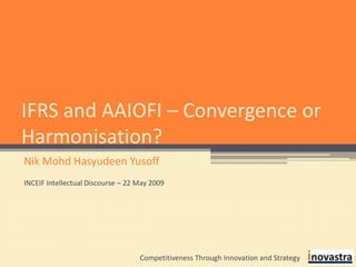 IFRS and AAIOFI – Convergence or Harmonisation? Nik Mohd Hasyudeen Yusoff INCEIF Intellectual Discourse – 22 May 2009 Competitiveness Through Innovation and Strategy 