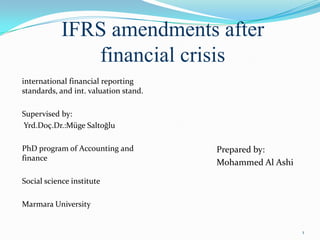 IFRS amendments after
financial crisis
international financial reporting
standards, and int. valuation stand.
Supervised by:
Yrd.Doç.Dr.:Müge Saltoğlu
PhD program of Accounting and
finance
Social science institute
Marmara University
Prepared by:
Mohammed Al Ashi
1
 