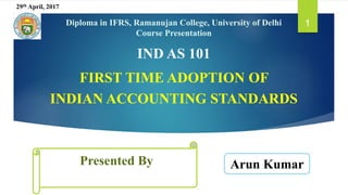 Presented By
1
IND AS 101
FIRST TIME ADOPTION OF
INDIAN ACCOUNTING STANDARDS
Arun Kumar
Diploma in IFRS, Ramanujan College, University of Delhi
Course Presentation
29th April, 2017
 