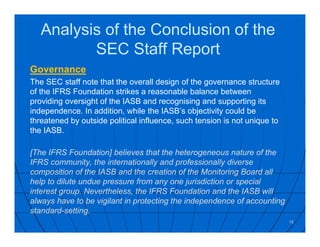 Analysis of the Conclusion of the
SEC Staff Report
Governance
The SEC staff note that the overall design of the governance structure
of the IFRS Foundation strikes a reasonable balance between
providing oversight of the IASB and recognising and supporting its
independence. In addition, while the IASB’s objectivity could be
threatened by outside political influence, such tension is not unique to
the IASB.
[The IFRS Foundation] believes that the heterogeneous nature of the
IFRS community, the internationally and professionally diverse
composition of the IASB and the creation of the Monitoring Board all
help to dilute undue pressure from any one jurisdiction or special
interest group. Nevertheless, the IFRS Foundation and the IASB will
always have to be vigilant in protecting the independence of accounting
standard-setting.
10
 
