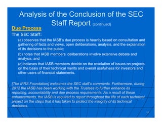 Analysis of the Conclusion of the SEC
Staff Report (continued)
Due Process
The SEC Staff:
(a) observes that the IASB’s due process is heavily based on consultation and
gathering of facts and views, open deliberations, analysis, and the explanation
of its decisions to the public;
(b) notes that IASB members’ deliberations involve extensive debate and
analysis; and
(c) believes that IASB members decide on the resolution of issues on projects
on the basis of their technical merits and overall usefulness for investors and
other users of financial statements.
[The IFRS Foundation] welcomes the SEC staff’s comments. Furthermore, during
2012 the IASB has been working with the Trustees to further enhance its
reporting, accountability and due process requirements. As a result of these
enhancements, the IASB is required to report throughout the life of each technical
project on the steps that it has taken to protect the integrity of its technical
decisions.
12
 