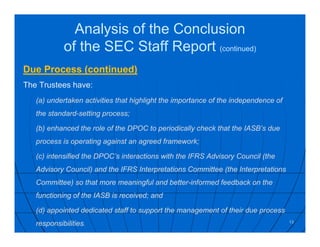 Analysis of the Conclusion
of the SEC Staff Report (continued)
Due Process (continued)
The Trustees have:
(a) undertaken activities that highlight the importance of the independence of
the standard-setting process;
(b) enhanced the role of the DPOC to periodically check that the IASB’s due
process is operating against an agreed framework;
(c) intensified the DPOC’s interactions with the IFRS Advisory Council (the
Advisory Council) and the IFRS Interpretations Committee (the Interpretations
Committee) so that more meaningful and better-informed feedback on the
functioning of the IASB is received; and
(d) appointed dedicated staff to support the management of their due process
responsibilities. 13
 