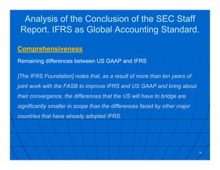 Analysis of the Conclusion of the SEC Staff
Report. IFRS as Global Accounting Standard.
Comprehensiveness
Remaining differences between US GAAP and IFRS
[The IFRS Foundation] notes that, as a result of more than ten years of
joint work with the FASB to improve IFRS and US GAAP and bring about
their convergence, the differences that the US will have to bridge are
significantly smaller in scope than the differences faced by other major
countries that have already adopted IFRS.
14
 