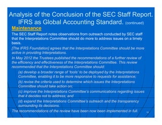 Analysis of the Conclusion of the SEC Staff Report.
IFRS as Global Accounting Standard. (continued)
Maintenance
The SEC Staff Report notes observations from outreach conducted by SEC staff
that the Interpretations Committee should do more to address issues on a timely
basis.
[The IFRS Foundation] agrees that the Interpretations Committee should be more
active in providing Interpretations.
In May 2012 the Trustees published the recommendations of a further review of
the efficiency and effectiveness of the Interpretations Committee. This review
recommended that the Interpretations Committee should:
(a) develop a broader range of ‘tools’ to be deployed by the Interpretations
Committee, enabling it to be more responsive to requests for assistance;
(b) revise the criteria used to determine which issues the Interpretations
Committee should take action on;
(c) improve the Interpretations Committee’s communications regarding issues
that it decides not to address; and
(d) expand the Interpretations Committee’s outreach and the transparency
surrounding its decisions.
The recommendations of the review have been now been implemented in full. 15
 