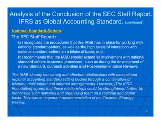 National Standard-Setters
The SEC Staff Report:
(a) recognises the procedures that the IASB has in place for working with
national standard-setters, as well as the high levels of interaction with
national standard-setters on a bilateral basis; and
(b) recommends that the IASB should extend its involvement with national
standard-setters in several processes, such as during the development of
a new Standard, outreach activities and Post-implementation Reviews.
16
The IASB already has strong and effective relationships with national and
regional accounting standard-setting bodies through a combination of
bilateral, multi-lateral and informal arrangements. However, [The IFRS
Foundation] agrees that these relationships could be strengthened further by
formalising such networks and organising them on a regional and global
basis. This was an important recommendation of the Trustees’ Strategy
Review.
Analysis of the Conclusion of the SEC Staff Report.
IFRS as Global Accounting Standard. (continued)
 