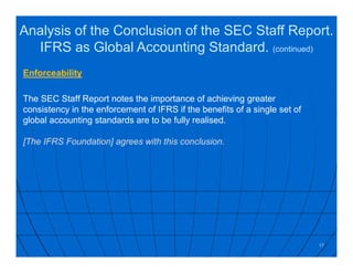 Enforceability
The SEC Staff Report notes the importance of achieving greater
consistency in the enforcement of IFRS if the benefits of a single set of
global accounting standards are to be fully realised.
[The IFRS Foundation] agrees with this conclusion.
17
Analysis of the Conclusion of the SEC Staff Report.
IFRS as Global Accounting Standard. (continued)
 