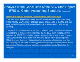 Issues Related to Adoption, Endorsement and Transition
The SEC Staff Report discusses various issues related to incorporating
IFRS into US GAAP. Many of these issues are specific to the US and can
only be addressed by US authorities in the environment in which they
operate.
The IFRS Foundation staff is not in a position to give definitive answers or
suggestions to the observations made by the SEC staff. Instead, in this
chapter we [IFRS Foundation] refer extensively to the way in which many
IFRS jurisdictions have dealt with different issues while adopting IFRS.
While it is true that every jurisdiction has its unique challenges, and this
will certainly be the case in the biggest national capital market in the world,
we believe this international experience provides a useful backdrop for
analysis.
18
Analysis of the Conclusion of the SEC Staff Report.
IFRS as Global Accounting Standard. (continued)
 