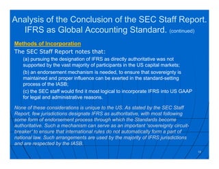 Methods of Incorporation
The SEC Staff Report notes that:
(a) pursuing the designation of IFRS as directly authoritative was not
supported by the vast majority of participants in the US capital markets;
(b) an endorsement mechanism is needed, to ensure that sovereignty is
maintained and proper influence can be exerted in the standard-setting
process of the IASB;
(c) the SEC staff would find it most logical to incorporate IFRS into US GAAP
for legal and administrative reasons.
19
None of these considerations is unique to the US. As stated by the SEC Staff
Report, few jurisdictions designate IFRS as authoritative, with most following
some form of endorsement process through which the Standards become
authoritative. Such a mechanism can serve as an important ‘sovereignty circuit-
breaker’ to ensure that international rules do not automatically form a part of
national law. Such arrangements are used by the majority of IFRS jurisdictions
and are respected by the IASB.
Analysis of the Conclusion of the SEC Staff Report.
IFRS as Global Accounting Standard. (continued)
 