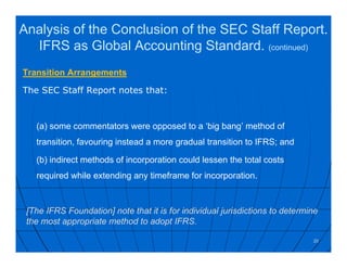 Transition Arrangements
The SEC Staff Report notes that:
(a) some commentators were opposed to a ‘big bang’ method of
transition, favouring instead a more gradual transition to IFRS; and
(b) indirect methods of incorporation could lessen the total costs
required while extending any timeframe for incorporation.
20
[The IFRS Foundation] note that it is for individual jurisdictions to determine
the most appropriate method to adopt IFRS.
Analysis of the Conclusion of the SEC Staff Report.
IFRS as Global Accounting Standard. (continued)
 