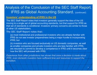 Investors’ understanding of IFRS in the US
The SEC Staff Report notes that investors generally support the idea of the US
moving to a single set of global accounting standards, but that support for IFRS as
that set of standards is conditional. Investors’ primary concerns are similar to those
of other US stakeholders.
The SEC Staff Report notes that:
(a) most institutional and professional investors who are already familiar with
IFRS do not see investor preparedness being a major hurdle to incorporating
IFRS; but
(b) investors who are focused exclusively on US domestic companies, as well
as smaller companies and private investors who are less familiar with IFRS,
are reluctant to commit to develop a competence in IFRS until it becomes clear
how the SEC will proceed with IFRS.
Experience from other jurisdictions has shown that once a decision is made about
IFRS, even domestic investors have sufficient time and resources to support the
transition.
21
Analysis of the Conclusion of the SEC Staff Report.
IFRS as Global Accounting Standard. (continued)
 