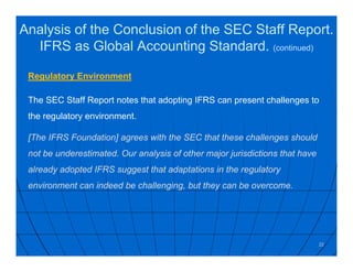 Regulatory Environment
The SEC Staff Report notes that adopting IFRS can present challenges to
the regulatory environment.
[The IFRS Foundation] agrees with the SEC that these challenges should
not be underestimated. Our analysis of other major jurisdictions that have
already adopted IFRS suggest that adaptations in the regulatory
environment can indeed be challenging, but they can be overcome.
22
Analysis of the Conclusion of the SEC Staff Report.
IFRS as Global Accounting Standard. (continued)
 