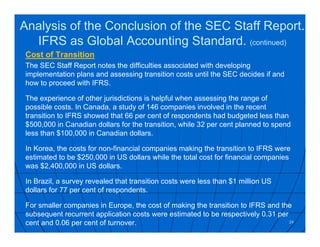 Cost of Transition
The SEC Staff Report notes the difficulties associated with developing
implementation plans and assessing transition costs until the SEC decides if and
how to proceed with IFRS.
The experience of other jurisdictions is helpful when assessing the range of
possible costs. In Canada, a study of 146 companies involved in the recent
transition to IFRS showed that 66 per cent of respondents had budgeted less than
$500,000 in Canadian dollars for the transition, while 32 per cent planned to spend
less than $100,000 in Canadian dollars.
In Korea, the costs for non-financial companies making the transition to IFRS were
estimated to be $250,000 in US dollars while the total cost for financial companies
was $2,400,000 in US dollars.
In Brazil, a survey revealed that transition costs were less than $1 million US
dollars for 77 per cent of respondents.
For smaller companies in Europe, the cost of making the transition to IFRS and the
subsequent recurrent application costs were estimated to be respectively 0.31 per
cent and 0.06 per cent of turnover. 24
Analysis of the Conclusion of the SEC Staff Report.
IFRS as Global Accounting Standard. (continued)
 