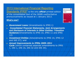 2013 International Financial Reporting
Standards IFRS® is the only official printed edition
of the consolidated text of the IASB's authoritative
pronouncements as issued at 1 January 2013.
What's new?
 Government Loans (Amendments to IFRS 1)
 Consolidated Financial Statements, Joint Arrangements
and Disclosure of Interests in Other Entities: Transition
Guidance(Amendments to IFRS 10, IFRS 11 and IFRS
12)
 Investment Entities (Amendments to IFRS 10, IFRS 12
and IAS 27); and
 Annual Improvements to IFRSs 2009–2011
Cycle (which contained separate amendments to IFRS
1, IAS 1, IAS 16, IAS 32 and IAS 34).
25
 